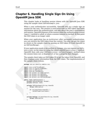 Draft Draft 
23 
Chapter 6. Handling Single Sign On Using 
OpenAM Java SDK 
This chapter looks at handling session tokens with the OpenAM Java SDK 
using the sample client SSOTokenSample.java. 
When a user authenticates successfully, OpenAM sets up a single sign on 
session for the user. The session is associated with an SSO token that holds 
information about the authentication, and also about the user's environment 
and session. OpenAM disposes of the session when the authentication context 
logout() method is called, or when a session timeout is reached. At that point 
the SSO token is no longer valid. 
When your application has an AuthContext after successful authentication, 
you can retrieve the SSO token from the context. You also can get the token 
as shown in the sample client by passing an SSO token ID from OpenAM to 
an SSOTokenManager. 
If your application needs to be notified of changes, you can register an SSOTo-kenListener 
on the token by using the token's addSSOTokenListener() method. 
OpenAM then calls your SSOTokenListener ssoTokenChanged() method when 
the session times out, is disposed of, or has a property that changes. 
The sample client takes an SSO token ID to get the token from OpenAM, and 
then displays some information from the SSO token. The implementation of 
the sample client follows. 
package com.sun.identity.samples.sso; 
import java.io.BufferedReader; 
import java.io.InputStreamReader; 
import java.io.IOException; 
import java.net.InetAddress; 
import com.iplanet.sso.SSOException; 
import com.iplanet.sso.SSOToken; 
import com.iplanet.sso.SSOTokenID; 
import com.iplanet.sso.SSOTokenManager; 
public class SSOTokenSample { 
private SSOTokenManager manager; 
private SSOToken token; 
private SSOTokenSample(String tokenID) 
throws SSOException 
{ 
if (validateToken(tokenID)) { 
setGetProperties(token); 
} 
} 
private boolean validateToken(String tokenID) 
throws SSOException 
{ 
 