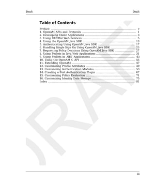 Draft Draft 
Table of Contents 
Preface ................................................................................................... v 
1. OpenAM APIs and Protocols ............................................................... 1 
2. Developing Client Applications ............................................................ 3 
3. Using RESTful Web Services .............................................................. 5 
4. Using the OpenAM Java SDK ............................................................ 13 
5. Authenticating Using OpenAM Java SDK ........................................... 17 
6. Handling Single Sign On Using OpenAM Java SDK ............................ 23 
7. Requesting Policy Decisions Using OpenAM Java SDK ....................... 27 
8. Using Fedlets in Java Web Applications ............................................. 31 
9. Using Fedlets in .NET Applications ................................................... 43 
10. Using the OpenAM C API ................................................................ 45 
11. Extending OpenAM ......................................................................... 47 
12. Customizing Profile Attributes ......................................................... 49 
13. Customizing Authentication Modules ............................................... 53 
14. Creating a Post Authentication Plugin ............................................. 67 
15. Customizing Policy Evaluation ......................................................... 71 
16. Customizing Identity Data Storage .................................................. 75 
Index .................................................................................................... 81 
iii 
 