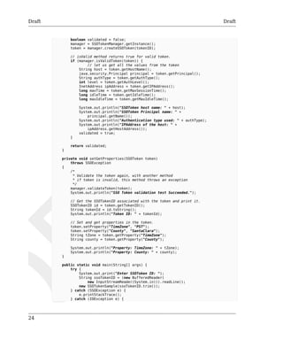 Draft Draft 
24 
boolean validated = false; 
manager = SSOTokenManager.getInstance(); 
token = manager.createSSOToken(tokenID); 
// isValid method returns true for valid token. 
if (manager.isValidToken(token)) { 
// let us get all the values from the token 
String host = token.getHostName(); 
java.security.Principal principal = token.getPrincipal(); 
String authType = token.getAuthType(); 
int level = token.getAuthLevel(); 
InetAddress ipAddress = token.getIPAddress(); 
long maxTime = token.getMaxSessionTime(); 
long idleTime = token.getIdleTime(); 
long maxIdleTime = token.getMaxIdleTime(); 
System.out.println("SSOToken host name: " + host); 
System.out.println("SSOToken Principal name: " + 
principal.getName()); 
System.out.println("Authentication type used: " + authType); 
System.out.println("IPAddress of the host: " + 
ipAddress.getHostAddress()); 
validated = true; 
} 
return validated; 
} 
private void setGetProperties(SSOToken token) 
throws SSOException 
{ 
/* 
* Validate the token again, with another method 
* if token is invalid, this method throws an exception 
*/ 
manager.validateToken(token); 
System.out.println("SSO Token validation test Succeeded."); 
// Get the SSOTokenID associated with the token and print it. 
SSOTokenID id = token.getTokenID(); 
String tokenId = id.toString(); 
System.out.println("Token ID: " + tokenId); 
// Set and get properties in the token. 
token.setProperty("TimeZone", "PST"); 
token.setProperty("County", "SantaClara"); 
String tZone = token.getProperty("TimeZone"); 
String county = token.getProperty("County"); 
System.out.println("Property: TimeZone: " + tZone); 
System.out.println("Property: County: " + county); 
} 
public static void main(String[] args) { 
try { 
System.out.print("Enter SSOToken ID: "); 
String ssoTokenID = (new BufferedReader( 
new InputStreamReader(System.in))).readLine(); 
new SSOTokenSample(ssoTokenID.trim()); 
} catch (SSOException e) { 
e.printStackTrace(); 
} catch (IOException e) { 
 