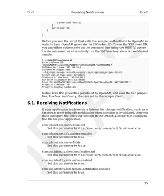 Draft Receiving Notifications Draft 
25 
e.printStackTrace(); 
} 
System.exit(0); 
} 
} 
Before you run the script that calls the sample, authenticate to OpenAM in 
order to have OpenAM generate the SSO token ID. To see the SSO token ID, 
you can either authenticate on the command line using the RESTful authen-ticate 
command, or alternatively run the SSOTokenSampleServlet web-based 
sample. 
$ scripts/SSOTokenSample.sh 
Enter SSOToken ID: 
AQIC5wM2LY4Sfcxsdru55RwePLUIbY8xTjeHf3Xnw6hphOE.*AAJTSQACMDE.* 
SSOToken host name: 192.168.56.1 
SSOToken Principal name: 
id=bjensen,ou=user,o=realm,ou=services,dc=opensso,dc=java,dc=net 
Authentication type used: DataStore 
IPAddress of the host: 192.168.56.1 
SSO Token validation test Succeeded. 
Token ID: AQIC5wM2LY4Sfcxsdru55RwePLUIbY8xTjeHf3Xnw6hphOE.*AAJTSQACMDE.* 
Property: TimeZone: PST 
Property: County: SantaClara 
Notice both the properties populated by OpenAM, and also the two proper-ties, 
TimeZone and County, that are set by the sample client. 
6.1. Receiving Notifications 
If your application implements a listener for change notification, such as a 
SessionListener to handle notification when a session is invalidated, then you 
must configure the following settings in the AMConfig.properties configura-tion 
file for your application. 
com.iplanet.am.notification.url 
Set this parameter to http://host:port/context/notificationservice. 
com.iplanet.am.sdk.caching.enabled 
Set this parameter to true. 
com.iplanet.am.serverMode 
Set this parameter to false. 
com.sun.identity.client.notification.url 
Set this parameter to http://host:port/context/notificationservice. 
com.sun.identity.idm.cache.enabled 
Set this parameter to true. 
com.sun.identity.idm.remote.notification.enabled 
Set this parameter to true. 
 