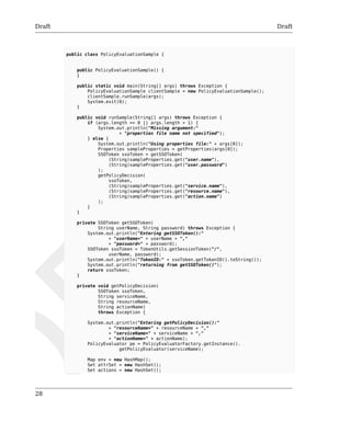 Draft Draft 
28 
public class PolicyEvaluationSample { 
public PolicyEvaluationSample() { 
} 
public static void main(String[] args) throws Exception { 
PolicyEvaluationSample clientSample = new PolicyEvaluationSample(); 
clientSample.runSample(args); 
System.exit(0); 
} 
public void runSample(String[] args) throws Exception { 
if (args.length == 0 || args.length > 1) { 
System.out.println("Missing argument:" 
+ "properties file name not specified"); 
} else { 
System.out.println("Using properties file:" + args[0]); 
Properties sampleProperties = getProperties(args[0]); 
SSOToken ssoToken = getSSOToken( 
(String)sampleProperties.get("user.name"), 
(String)sampleProperties.get("user.password") 
); 
getPolicyDecision( 
ssoToken, 
(String)sampleProperties.get("service.name"), 
(String)sampleProperties.get("resource.name"), 
(String)sampleProperties.get("action.name") 
); 
} 
} 
private SSOToken getSSOToken( 
String userName, String password) throws Exception { 
System.out.println("Entering getSSOToken():" 
+ "userName=" + userName + "," 
+ "password=" + password); 
SSOToken ssoToken = TokenUtils.getSessionToken("/", 
userName, password); 
System.out.println("TokenID:" + ssoToken.getTokenID().toString()); 
System.out.println("returning from getSSOToken()"); 
return ssoToken; 
} 
private void getPolicyDecision( 
SSOToken ssoToken, 
String serviceName, 
String resourceName, 
String actionName) 
throws Exception { 
System.out.println("Entering getPolicyDecision():" 
+ "resourceName=" + resourceName + "," 
+ "serviceName=" + serviceName + "," 
+ "actionName=" + actionName); 
PolicyEvaluator pe = PolicyEvaluatorFactory.getInstance(). 
getPolicyEvaluator(serviceName); 
Map env = new HashMap(); 
Set attrSet = new HashSet(); 
Set actions = new HashSet(); 
 