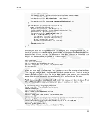 Draft Draft 
29 
actions.add(actionName); 
PolicyDecision pd = pe.getPolicyDecision(ssoToken, resourceName, 
actions, env); 
System.out.println("policyDecision:" + pd.toXML()); 
System.out.println("returning from getPolicyDecision()"); 
} 
private Properties getProperties(String file) 
throws MissingResourceException { 
Properties properties = new Properties(); 
ResourceBundle bundle = ResourceBundle.getBundle(file); 
Enumeration e = bundle.getKeys(); 
System.out.println("sample properties:"); 
while (e.hasMoreElements()) { 
String key = (String) e.nextElement(); 
String value = bundle.getString(key); 
properties.put(key, value); 
System.out.println(key + ":" + value); 
} 
return properties; 
} 
} 
Before you run the script that calls the sample, edit the properties file, re-sources/ 
policyEvaluationSample.properties, to indicate the user credentials, 
resource to access, and HTTP method to use. You can use a resource that 
might not exist for the purposes of this example. 
user.name=demo 
user.password=changeit 
service.name=iPlanetAMWebAgentService 
resource.name=http://www.example.com:80/banner.html 
action.name=GET 
Also, set up a policy in OpenAM that corresponds to the resource in question. 
You can set up the policy in OpenAM console under Access Control > Realm 
Name > Policies. Concerning the Realm Name, notice that unless you change the 
code, the sample uses the top-level realm, / to authenticate the user. 
With the properties configured and policy in place, get the decision from 
OpenAM using the script, scripts/run-policy-evaluation-sample.sh. 
$ scripts/run-policy-evaluation-sample.sh 
Using properties file:policyEvaluationSample 
sample properties: 
user.password:changeit 
service.name:iPlanetAMWebAgentService 
user.name:demo 
resource.name:http://www.example.com:80/banner.html 
action.name:GET 
------------------------------------------------------------------------------: 
Entering getSSOToken():userName=demo,password=changeit 
TokenID:AQIC5wM2LY4Sfcwu-JzDtYKCaxP-DxROXYd73zLlDt3fCh4.*AAJTSQACMDE.* 
returning from getSSOToken() 
Entering getPolicyDecision(): 
resourceName=http://www.example.com:80/banner.html, 
 