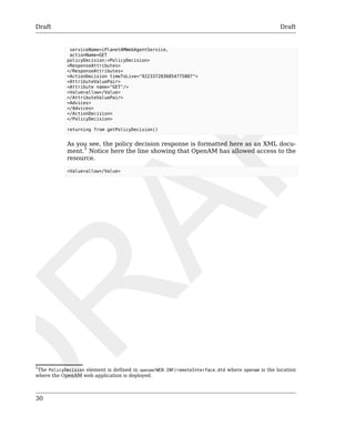 Draft Draft 
30 
serviceName=iPlanetAMWebAgentService, 
actionName=GET 
policyDecision:<PolicyDecision> 
<ResponseAttributes> 
</ResponseAttributes> 
<ActionDecision timeToLive="9223372036854775807"> 
<AttributeValuePair> 
<Attribute name="GET"/> 
<Value>allow</Value> 
</AttributeValuePair> 
<Advices> 
</Advices> 
</ActionDecision> 
</PolicyDecision> 
returning from getPolicyDecision() 
As you see, the policy decision response is formatted here as an XML docu-ment. 
1 Notice here the line showing that OpenAM has allowed access to the 
resource. 
<Value>allow</Value> 
1The PolicyDecision element is defined in openam/WEB-INF/remoteInterface.dtd where openam is the location 
where the OpenAM web application is deployed. 
 