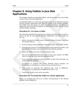 Draft Draft 
31 
Chapter 8. Using Fedlets in Java Web 
Applications 
This chapter introduces OpenAM Fedlets, and shows how to use the Fedlet 
as part of your Java web application. 
An OpenAM Fedlet is a small web application that can do federation in your 
service provider application with OpenAM acting as the identity provider. 
The Fedlet does not require an entire OpenAM installation alongside your 
application, but instead can redirect to OpenAM for single sign on, and to 
retrieve SAML assertions. 
Procedure 8.1. To Create a Fedlet 
The OpenAM administrator running the identity provider server creates a 
Fedlet.zip file for your service provider application, and then sends you 
the .zip. 
1. Before creating the Fedlet, create a Hosted Identity Provider if you have 
not already done so. 
2. On the Common Tasks page of the OpenAM console, click Create Fedlet. 
3. Note that the Circle of Trust includes your hosted identity provider, and 
that Identity Provider is set to your to hosted identity provider. 
4. Name the Fedlet, and also set the Destination URL. 
You can use the deployment URL, such as http://www.example.com:8080/ 
fedlet as both the name and the destination URL. 
5. If you must map attributes to match profiles on the service provider, set 
up the attribute mapping. 
To prepare to perform the Fedlet Attribute Query example, set 
CommonName=cn, GivenName=sn, and UserStatus=inetUserStatus. 
6. Click create to generate the Fedlet.zip file, such as $HOME/ope-nam/ 
myfedlets/httpwwwexamplecom8080fedlet/Fedlet.zip. 
7. Provide the Fedlet to the service provider. 
Procedure 8.2. To Install the Fedlet as a Demo Application 
Fedlet.zip includes the fedlet.war archive corresponding to the identity 
provider, and a README file. 
 