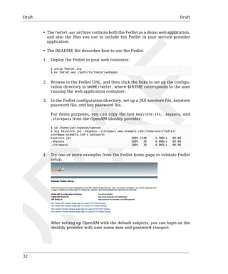 Draft Draft 
32 
• The fedlet.war archive contains both the Fedlet as a demo web application, 
and also the files you use to include the Fedlet in your service provider 
application. 
• The README file describes how to use the Fedlet. 
1. Deploy the Fedlet in your web container. 
$ unzip Fedlet.zip 
$ mv fedlet.war /path/to/tomcat/webapps 
2. Browse to the Fedlet URL, and then click the links to set up the configu-ration 
directory in $HOME/fedlet, where $HOME corresponds to the user 
running the web application container. 
3. In the Fedlet configuration directory, set up a JKS keystore file, keystore 
password file, and key password file. 
For demo purposes, you can copy the test keystore.jks, .keypass, and 
.storepass from the OpenAM identity provider. 
$ cd /home/user/openam/openam 
$ scp keystore.jks .keypass .storepass www.example.com:/home/user/fedlet/ 
user@www.example.com's password: 
keystore.jks 100% 1348 1.3KB/s 00:00 
.keypass 100% 36 0.0KB/s 00:00 
.storepass 100% 36 0.0KB/s 00:00 
4. Try one or more examples from the Fedlet home page to validate Fedlet 
setup. 
After setting up OpenAM with the default subjects, you can login on the 
identity provider with user name demo and password changeit. 
 
