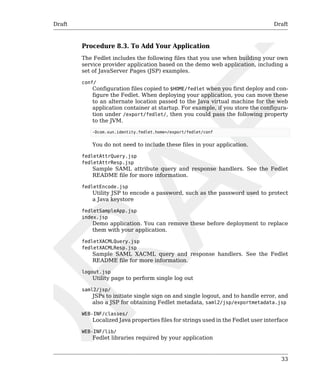 Draft Draft 
Procedure 8.3. To Add Your Application 
The Fedlet includes the following files that you use when building your own 
service provider application based on the demo web application, including a 
set of JavaServer Pages (JSP) examples. 
conf/ 
Configuration files copied to $HOME/fedlet when you first deploy and con-figure 
the Fedlet. When deploying your application, you can move these 
to an alternate location passed to the Java virtual machine for the web 
application container at startup. For example, if you store the configura-tion 
under /export/fedlet/, then you could pass the following property 
33 
to the JVM. 
-Dcom.sun.identity.fedlet.home=/export/fedlet/conf 
You do not need to include these files in your application. 
fedletAttrQuery.jsp 
fedletAttrResp.jsp 
Sample SAML attribute query and response handlers. See the Fedlet 
README file for more information. 
fedletEncode.jsp 
Utility JSP to encode a password, such as the password used to protect 
a Java keystore 
fedletSampleApp.jsp 
index.jsp 
Demo application. You can remove these before deployment to replace 
them with your application. 
fedletXACMLQuery.jsp 
fedletXACMLResp.jsp 
Sample SAML XACML query and response handlers. See the Fedlet 
README file for more information. 
logout.jsp 
Utility page to perform single log out 
saml2/jsp/ 
JSPs to initiate single sign on and single logout, and to handle error, and 
also a JSP for obtaining Fedlet metadata, saml2/jsp/exportmetadata.jsp 
WEB-INF/classes/ 
Localized Java properties files for strings used in the Fedlet user interface 
WEB-INF/lib/ 
Fedlet libraries required by your application 
 
