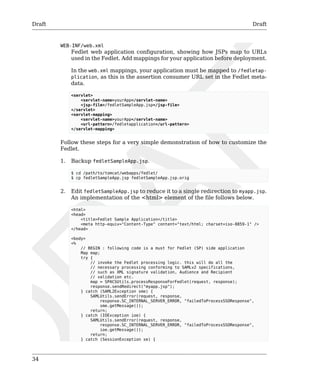 Draft Draft 
34 
WEB-INF/web.xml 
Fedlet web application configuration, showing how JSPs map to URLs 
used in the Fedlet. Add mappings for your application before deployment. 
In the web.xml mappings, your application must be mapped to /fedletap-plication, 
as this is the assertion consumer URL set in the Fedlet meta-data. 
<servlet> 
<servlet-name>yourApp</servlet-name> 
<jsp-file>/fedletSampleApp.jsp</jsp-file> 
</servlet> 
<servlet-mapping> 
<servlet-name>yourApp</servlet-name> 
<url-pattern>/fedletapplication</url-pattern> 
</servlet-mapping> 
Follow these steps for a very simple demonstration of how to customize the 
Fedlet. 
1. Backup fedletSampleApp.jsp. 
$ cd /path/to/tomcat/webapps/fedlet/ 
$ cp fedletSampleApp.jsp fedletSampleApp.jsp.orig 
2. Edit fedletSampleApp.jsp to reduce it to a single redirection to myapp.jsp. 
An implementation of the <html> element of the file follows below. 
<html> 
<head> 
<title>Fedlet Sample Application</title> 
<meta http-equiv="Content-Type" content="text/html; charset=iso-8859-1" /> 
</head> 
<body> 
<% 
// BEGIN : following code is a must for Fedlet (SP) side application 
Map map; 
try { 
// invoke the Fedlet processing logic. this will do all the 
// necessary processing conforming to SAMLv2 specifications, 
// such as XML signature validation, Audience and Recipient 
// validation etc. 
map = SPACSUtils.processResponseForFedlet(request, response); 
response.sendRedirect("myapp.jsp"); 
} catch (SAML2Exception sme) { 
SAMLUtils.sendError(request, response, 
response.SC_INTERNAL_SERVER_ERROR, "failedToProcessSSOResponse", 
sme.getMessage()); 
return; 
} catch (IOException ioe) { 
SAMLUtils.sendError(request, response, 
response.SC_INTERNAL_SERVER_ERROR, "failedToProcessSSOResponse", 
ioe.getMessage()); 
return; 
} catch (SessionException se) { 
 