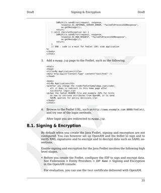 Draft Signing & Encryption Draft 
35 
SAMLUtils.sendError(request, response, 
response.SC_INTERNAL_SERVER_ERROR, "failedToProcessSSOResponse", 
se.getMessage()); 
return; 
} catch (ServletException se) { 
SAMLUtils.sendError(request, response, 
response.SC_BAD_REQUEST, "failedToProcessSSOResponse", 
se.getMessage()); 
return; 
} 
// END : code is a must for Fedlet (SP) side application 
%> 
</body> 
</html> 
3. Add a myapp.jsp page to the Fedlet, such as the following. 
<html> 
<head> 
<title>My Application</title> 
<meta http-equiv="Content-Type" content="text/html" /> 
</head> 
<body> 
<h1>My Application</h1> 
<p>After you change the <code>fedletSampleApp.jsp</code>, 
all it does is redirect to this home page after 
successful login.</p> 
<p>See the fedlet README file and example JSPs for hints 
on how to retrieve attributes from OpenAM, or to send 
XACML queries for policy decisions.</p> 
</body> 
</html> 
4. Browse to the Fedlet URL, such as http://www.example.com:8080/fedlet/, 
and try one of the login methods. 
After login you are redirected to myapp.jsp. 
8.1. Signing & Encryption 
By default when you create the Java Fedlet, signing and encryption are not 
configured. You can however set up OpenAM and the fedlet to sign and to 
verify XML signatures and to encrypt and to decrypt data such as SAML as-sertions. 
Enable signing and encryption for the Java Fedlet involves the following high 
level stages. 
• Before you create the Fedlet, configure the IDP to sign and encrypt data. 
See Federation > Entity Providers > IDP Name > Signing and Encryption 
in the OpenAM console. 
For evaluation, you can use the test certificate delivered with OpenAM. 
 