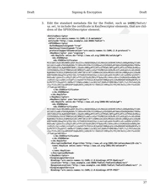 Draft Signing & Encryption Draft 
3. Edit the standard metadata file for the Fedlet, such as $HOME/fedlet/ 
sp.xml, to include the certificate in KeyDescriptor elements, that are chil-dren 
37 
of the SPSSODescriptor element. 
<EntityDescriptor 
xmlns="urn:oasis:names:tc:SAML:2.0:metadata" 
entityID="http://www.example.com:8080/fedlet"> 
<SPSSODescriptor 
AuthnRequestsSigned="true" 
WantAssertionsSigned="true" 
protocolSupportEnumeration="urn:oasis:names:tc:SAML:2.0:protocol"> 
<KeyDescriptor use="signing"> 
<ds:KeyInfo xmlns:ds="http://www.w3.org/2000/09/xmldsig#"> 
<ds:X509Data> 
<ds:X509Certificate> 
MIICQDCCAakCBEeNB0swDQYJKoZIhvcNAQEEBQAwZzELMAkGA1UEBhMCVVMxEzARBgNVBAgTCkNh 
bGlmb3JuaWExFDASBgNVBAcTC1NhbnRhIENsYXJhMQwwCgYDVQQKEwNTdW4xEDAOBgNVBAsTB09w 
ZW5TU08xDTALBgNVBAMTBHRlc3QwHhcNMDgwMTE1MTkxOTM5WhcNMTgwMTEyMTkxOTM5WjBnMQsw 
CQYDVQQGEwJVUzETMBEGA1UECBMKQ2FsaWZvcm5pYTEUMBIGA1UEBxMLU2FudGEgQ2xhcmExDDAK 
BgNVBAoTA1N1bjEQMA4GA1UECxMHT3BlblNTTzENMAsGA1UEAxMEdGVzdDCBnzANBgkqhkiG9w0B 
AQEFAAOBjQAwgYkCgYEArSQc/U75GB2AtKhbGS5piiLkmJzqEsp64rDxbMJ+xDrye0EN/q1U5Of+ 
RkDsaN/igkAvV1cuXEgTL6RlafFPcUX7QxDhZBhsYF9pbwtMzi4A4su9hnxIhURebGEmxKW9qJNY 
Js0Vo5+IgjxuEWnjnnVgHTs1+mq5QYTA7E6ZyL8CAwEAATANBgkqhkiG9w0BAQQFAAOBgQB3Pw/U 
QzPKTPTYi9upbFXlrAKMwtFf2OW4yvGWWvlcwcNSZJmTJ8ARvVYOMEVNbsT4OFcfu2/PeYoAdiDA 
cGy/F2Zuj8XJJpuQRSE6PtQqBuDEHjjmOQJ0rV/r8mO1ZCtHRhpZ5zYRjhRC9eCbjx9VrFax0JDC 
/FfwWigmrW0Y0Q== 
</ds:X509Certificate> 
</ds:X509Data> 
</ds:KeyInfo> 
</KeyDescriptor> 
<KeyDescriptor use="encryption"> 
<ds:KeyInfo xmlns:ds="http://www.w3.org/2000/09/xmldsig#"> 
<ds:X509Data> 
<ds:X509Certificate> 
MIICQDCCAakCBEeNB0swDQYJKoZIhvcNAQEEBQAwZzELMAkGA1UEBhMCVVMxEzARBgNVBAgTCkNh 
bGlmb3JuaWExFDASBgNVBAcTC1NhbnRhIENsYXJhMQwwCgYDVQQKEwNTdW4xEDAOBgNVBAsTB09w 
ZW5TU08xDTALBgNVBAMTBHRlc3QwHhcNMDgwMTE1MTkxOTM5WhcNMTgwMTEyMTkxOTM5WjBnMQsw 
CQYDVQQGEwJVUzETMBEGA1UECBMKQ2FsaWZvcm5pYTEUMBIGA1UEBxMLU2FudGEgQ2xhcmExDDAK 
BgNVBAoTA1N1bjEQMA4GA1UECxMHT3BlblNTTzENMAsGA1UEAxMEdGVzdDCBnzANBgkqhkiG9w0B 
AQEFAAOBjQAwgYkCgYEArSQc/U75GB2AtKhbGS5piiLkmJzqEsp64rDxbMJ+xDrye0EN/q1U5Of+ 
RkDsaN/igkAvV1cuXEgTL6RlafFPcUX7QxDhZBhsYF9pbwtMzi4A4su9hnxIhURebGEmxKW9qJNY 
Js0Vo5+IgjxuEWnjnnVgHTs1+mq5QYTA7E6ZyL8CAwEAATANBgkqhkiG9w0BAQQFAAOBgQB3Pw/U 
QzPKTPTYi9upbFXlrAKMwtFf2OW4yvGWWvlcwcNSZJmTJ8ARvVYOMEVNbsT4OFcfu2/PeYoAdiDA 
cGy/F2Zuj8XJJpuQRSE6PtQqBuDEHjjmOQJ0rV/r8mO1ZCtHRhpZ5zYRjhRC9eCbjx9VrFax0JDC 
/FfwWigmrW0Y0Q== 
</ds:X509Certificate> 
</ds:X509Data> 
</ds:KeyInfo> 
<EncryptionMethod Algorithm="http://www.w3.org/2001/04/xmlenc#aes128-cbc"> 
<xenc:KeySize xmlns:xenc="http://www.w3.org/2001/04/xmlenc#"> 
128 
</xenc:KeySize> 
</EncryptionMethod> 
</KeyDescriptor> 
<SingleLogoutService 
Binding="urn:oasis:names:tc:SAML:2.0:bindings:HTTP-Redirect" 
Location="http://www.example.com:8080/fedlet/fedletSloRedirect" 
ResponseLocation="http://www.example.com:8080/fedlet/fedletSloRedirect" /> 
<SingleLogoutService 
Binding="urn:oasis:names:tc:SAML:2.0:bindings:HTTP-POST" 
 