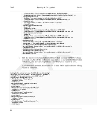 Draft Signing & Encryption Draft 
38 
Location="http://www.example.com:8080/fedlet/fedletSloPOST" 
ResponseLocation="http://www.example.com:8080/fedlet/fedletSloPOST" /> 
<SingleLogoutService 
Binding="urn:oasis:names:tc:SAML:2.0:bindings:SOAP" 
Location="http://www.example.com:8080/fedlet/fedletSloSoap" /> 
<NameIDFormat> 
urn:oasis:names:tc:SAML:2.0:nameid-format:transient 
</NameIDFormat> 
<AssertionConsumerService 
index="0" 
isDefault="true" 
Binding="urn:oasis:names:tc:SAML:2.0:bindings:HTTP-POST" 
Location="http://www.example.com:8080/fedlet/fedletapplication" /> 
<AssertionConsumerService 
index="1" 
Binding="urn:oasis:names:tc:SAML:2.0:bindings:HTTP-Artifact" 
Location="http://www.example.com:8080/fedlet/fedletapplication" /> 
</SPSSODescriptor> 
<RoleDescriptor 
xmlns:xsi="http://www.w3.org/2001/XMLSchema-instance" 
xmlns:query="urn:oasis:names:tc:SAML:metadata:ext:query" 
xsi:type="query:AttributeQueryDescriptorType" 
protocolSupportEnumeration="urn:oasis:names:tc:SAML:2.0:protocol"> 
</RoleDescriptor> 
<XACMLAuthzDecisionQueryDescriptor 
WantAssertionsSigned="false" 
protocolSupportEnumeration="urn:oasis:names:tc:SAML:2.0:protocol" /> 
</EntityDescriptor> 
4. Edit the extended metadata file for the Fedlet, such as $HOME/fedlet/sp-extended. 
xml, to set the certificate alias names to the alias for the Fedlet 
certificate, and the want*Signed and want*Encrypted values to true. 
If you reformat the file, take care not to add white space around string 
values in elements. 
<EntityConfig xmlns="urn:sun:fm:SAML:2.0:entityconfig" 
xmlns:fm="urn:sun:fm:SAML:2.0:entityconfig" hosted="1" 
entityID="http://www.example.com:8080/fedlet"> 
<SPSSOConfig metaAlias="/sp"> 
<Attribute name="description"> 
<Value></Value> 
</Attribute> 
<Attribute name="signingCertAlias"> 
<Value>test</Value> 
</Attribute> 
<Attribute name="encryptionCertAlias"> 
<Value>test</Value> 
</Attribute> 
<Attribute name="basicAuthOn"> 
<Value>false</Value> 
</Attribute> 
<Attribute name="basicAuthUser"> 
<Value></Value> 
</Attribute> 
<Attribute name="basicAuthPassword"> 
<Value></Value> 
</Attribute> 
 