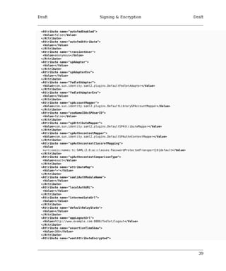 Draft Signing & Encryption Draft 
39 
<Attribute name="autofedEnabled"> 
<Value>false</Value> 
</Attribute> 
<Attribute name="autofedAttribute"> 
<Value></Value> 
</Attribute> 
<Attribute name="transientUser"> 
<Value>anonymous</Value> 
</Attribute> 
<Attribute name="spAdapter"> 
<Value></Value> 
</Attribute> 
<Attribute name="spAdapterEnv"> 
<Value></Value> 
</Attribute> 
<Attribute name="fedletAdapter"> 
<Value>com.sun.identity.saml2.plugins.DefaultFedletAdapter</Value> 
</Attribute> 
<Attribute name="fedletAdapterEnv"> 
<Value></Value> 
</Attribute> 
<Attribute name="spAccountMapper"> 
<Value>com.sun.identity.saml2.plugins.DefaultLibrarySPAccountMapper</Value> 
</Attribute> 
<Attribute name="useNameIDAsSPUserID"> 
<Value>false</Value> 
</Attribute> 
<Attribute name="spAttributeMapper"> 
<Value>com.sun.identity.saml2.plugins.DefaultSPAttributeMapper</Value> 
</Attribute> 
<Attribute name="spAuthncontextMapper"> 
<Value>com.sun.identity.saml2.plugins.DefaultSPAuthnContextMapper</Value> 
</Attribute> 
<Attribute name="spAuthncontextClassrefMapping"> 
<Value 
>urn:oasis:names:tc:SAML:2.0:ac:classes:PasswordProtectedTransport|0|default</Value> 
</Attribute> 
<Attribute name="spAuthncontextComparisonType"> 
<Value>exact</Value> 
</Attribute> 
<Attribute name="attributeMap"> 
<Value>*=*</Value> 
</Attribute> 
<Attribute name="saml2AuthModuleName"> 
<Value></Value> 
</Attribute> 
<Attribute name="localAuthURL"> 
<Value></Value> 
</Attribute> 
<Attribute name="intermediateUrl"> 
<Value></Value> 
</Attribute> 
<Attribute name="defaultRelayState"> 
<Value></Value> 
</Attribute> 
<Attribute name="appLogoutUrl"> 
<Value>http://www.example.com:8080/fedlet/logout</Value> 
</Attribute> 
<Attribute name="assertionTimeSkew"> 
<Value>300</Value> 
</Attribute> 
<Attribute name="wantAttributeEncrypted"> 
 