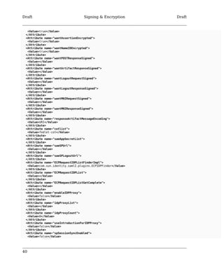 Draft Signing & Encryption Draft 
<Value>true</Value> 
</Attribute> 
<Attribute name="wantAssertionEncrypted"> 
<Value>true</Value> 
</Attribute> 
<Attribute name="wantNameIDEncrypted"> 
<Value>true</Value> 
</Attribute> 
<Attribute name="wantPOSTResponseSigned"> 
<Value></Value> 
</Attribute> 
<Attribute name="wantArtifactResponseSigned"> 
<Value></Value> 
</Attribute> 
<Attribute name="wantLogoutRequestSigned"> 
<Value></Value> 
</Attribute> 
<Attribute name="wantLogoutResponseSigned"> 
<Value></Value> 
</Attribute> 
<Attribute name="wantMNIRequestSigned"> 
<Value></Value> 
</Attribute> 
<Attribute name="wantMNIResponseSigned"> 
<Value></Value> 
</Attribute> 
<Attribute name="responseArtifactMessageEncoding"> 
<Value>URI</Value> 
</Attribute> 
<Attribute name="cotlist"> 
<Value>fedlet-cot</Value> 
</Attribute> 
<Attribute name="saeAppSecretList"> 
</Attribute> 
<Attribute name="saeSPUrl"> 
<Value></Value> 
</Attribute> 
<Attribute name="saeSPLogoutUrl"> 
</Attribute> 
<Attribute name="ECPRequestIDPListFinderImpl"> 
<Value>com.sun.identity.saml2.plugins.ECPIDPFinder</Value> 
</Attribute> 
<Attribute name="ECPRequestIDPList"> 
<Value></Value> 
</Attribute> 
<Attribute name="ECPRequestIDPListGetComplete"> 
<Value></Value> 
</Attribute> 
<Attribute name="enableIDPProxy"> 
<Value>false</Value> 
</Attribute> 
<Attribute name="idpProxyList"> 
<Value></Value> 
</Attribute> 
<Attribute name="idpProxyCount"> 
<Value>0</Value> 
</Attribute> 
<Attribute name="useIntroductionForIDPProxy"> 
<Value>false</Value> 
</Attribute> 
<Attribute name="spSessionSyncEnabled"> 
<Value>false</Value> 
40 
 