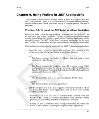 Draft Draft 
43 
Chapter 9. Using Fedlets in .NET Applications 
This chapter explains how to use the Fedlet in your .NET application. You 
must configure the OpenAM .NET Fedlet to work with the identity provider. 
Before creating the Fedlet, therefore, set up a Hosted Identity Provider in 
OpenAM. 
Procedure 9.1. To Install the .NET Fedlet as a Demo Application 
Before you start, create the hosted identity provider, and the Circle of Trust 
to which you plan to add the Fedlet. You can perform these steps using the 
Create Hosted Identity Provider wizard on the Common Tasks page of the 
OpenAM console. The .NET Fedlet demo requires a signing key for the Iden-tity 
Provider. For evaluation, use the test certificate installed with OpenAM. 
Follow these steps to configure and install the .NET Fedlet demo application. 
1. Unzip the Fedlet-unconfigured.zip file, and copy the contents of the 
Fedlet-unconfiguredasp.net folder to a working directory. 
bin 
This folder contains the Fedlet.dll library, that you copy to your 
application's bin folder. 
conf 
This folder contains the templates you edit to prepare your Fedlet 
configuration, including the identity provider and Fedlet (SP) meta-data 
for federation. The completed configuration files belong in your 
application's App_Data folder. 
readme.txt 
This file describes how to set up and configure .NET Fedlets. 
SampleApp 
This folder contains the demo application. 
2. Edit the template files in the SampleAppApp_Data folder based on where 
you deploy the Fedlet demo application, and on how your identity 
provider is configured. 
• Edit fedlet.cot to set cot-name to the name of the Circle of Trust, and 
to set sun-fm-trusted-providers to include the entity ID of the identity 
provider, and the entity ID of the Fedlet service provider. 
• Edit sp.xml and sp-extended.xml to configure the entity IDs, URLs, and 
Circle of Trust names to correspond to your sample application. 
 