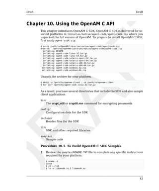 Draft Draft 
45 
Chapter 10. Using the OpenAM C API 
This chapter introduces OpenAM C SDK. OpenAM C SDK is delivered for se-lected 
platforms in libraries/native/agent-csdk/agent-csdk.zip where you 
unpacked the full version of OpenAM. To prepare to install OpenAM C SDK, 
first unzip agent-csdk.zip. 
$ unzip /path/to/OpenAM/libraries/native/agent-csdk/agent-csdk.zip 
Archive: /path/to/OpenAM/libraries/native/agent-csdk/agent-csdk.zip 
inflating: README 
inflating: agent-csdk-linux-32.tar.gz 
inflating: agent-csdk-linux-64.tar.gz 
inflating: agent-csdk-solaris-sparc-32.tar.gz 
inflating: agent-csdk-solaris-sparc-64.tar.gz 
inflating: agent-csdk-solaris-x86-32.tar.gz 
inflating: agent-csdk-solaris-x86-64.tar.gz 
extracting: agent-csdk-windows-32.zip 
extracting: agent-csdk-windows-64.zip 
Unpack the archive for your platform. 
$ mkdir -p /path/to/openam-client ; cd /path/to/openam-client 
$ tar xzvf /path/to/agent-csdk-linux-32.tar.gz 
As a result, you have several directories that include the SDK and also sample 
client applications. 
bin/ 
The crypt_util or cryptit.exe command for encrypting passwords 
config/ 
Configuration data for the SDK 
include/ 
Header files for the SDK 
lib/ 
SDK and other required libraries 
samples/ 
Sample code 
Procedure 10.1. To Build OpenAM C SDK Samples 
1. Review the samples/README.TXT file to complete any specific instructions 
required for your platform. 
$ uname -s 
Linux 
$ cd ../lib 
$ ln -s libamsdk.so.3 libamsdk.so 
 