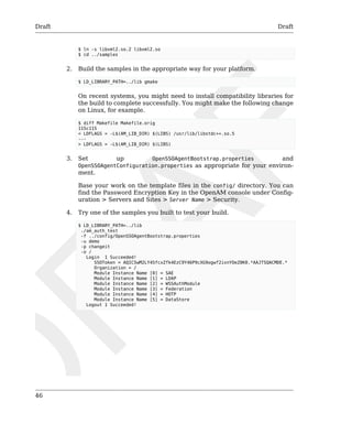 Draft Draft 
46 
$ ln -s libxml2.so.2 libxml2.so 
$ cd ../samples 
2. Build the samples in the appropriate way for your platform. 
$ LD_LIBRARY_PATH=../lib gmake 
On recent systems, you might need to install compatibility libraries for 
the build to complete successfully. You might make the following change 
on Linux, for example. 
$ diff Makefile Makefile.orig 
115c115 
< LDFLAGS = -L$(AM_LIB_DIR) $(LIBS) /usr/lib/libstdc++.so.5 
--- 
> LDFLAGS = -L$(AM_LIB_DIR) $(LIBS) 
3. Set up OpenSSOAgentBootstrap.properties and 
OpenSSOAgentConfiguration.properties as appropriate for your environ-ment. 
Base your work on the template files in the config/ directory. You can 
find the Password Encryption Key in the OpenAM console under Config-uration 
> Servers and Sites > Server Name > Security. 
4. Try one of the samples you built to test your build. 
$ LD_LIBRARY_PATH=../lib 
./am_auth_test 
-f ../config/OpenSSOAgentBootstrap.properties 
-u demo 
-p changeit 
-o / 
Login 1 Succeeded! 
SSOToken = AQIC5wM2LY4SfcxZfk4EzC9Y46P9cXG9ogwf2ixnYOeZ0K0.*AAJTSQACMDE.* 
Organization = / 
Module Instance Name [0] = SAE 
Module Instance Name [1] = LDAP 
Module Instance Name [2] = WSSAuthModule 
Module Instance Name [3] = Federation 
Module Instance Name [4] = HOTP 
Module Instance Name [5] = DataStore 
Logout 1 Succeeded! 
 
