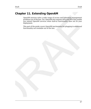Draft Draft 
47 
Chapter 11. Extending OpenAM 
OpenAM services solve a wide range of access and federation management 
problems out of the box. Yet, OpenAM also exposes APIs and SPIs that enable 
you extend OpenAM services when built-in functionality does not fit your 
deployment. 
This part of the guide covers OpenAM mechanisms for plugging in additional 
functionality not available out of the box. 
 