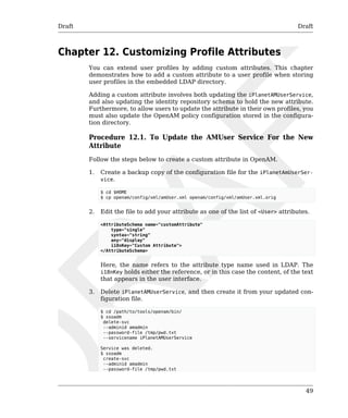 Draft Draft 
49 
Chapter 12. Customizing Profile Attributes 
You can extend user profiles by adding custom attributes. This chapter 
demonstrates how to add a custom attribute to a user profile when storing 
user profiles in the embedded LDAP directory. 
Adding a custom attribute involves both updating the iPlanetAMUserService, 
and also updating the identity repository schema to hold the new attribute. 
Furthermore, to allow users to update the attribute in their own profiles, you 
must also update the OpenAM policy configuration stored in the configura-tion 
directory. 
Procedure 12.1. To Update the AMUser Service For the New 
Attribute 
Follow the steps below to create a custom attribute in OpenAM. 
1. Create a backup copy of the configuration file for the iPlanetAmUserSer-vice. 
$ cd $HOME 
$ cp openam/config/xml/amUser.xml openam/config/xml/amUser.xml.orig 
2. Edit the file to add your attribute as one of the list of <User> attributes. 
<AttributeSchema name="customAttribute" 
type="single" 
syntax="string" 
any="display" 
i18nKey="Custom Attribute"> 
</AttributeSchema> 
Here, the name refers to the attribute type name used in LDAP. The 
i18nKey holds either the reference, or in this case the content, of the text 
that appears in the user interface. 
3. Delete iPlanetAMUserService, and then create it from your updated con-figuration 
file. 
$ cd /path/to/tools/openam/bin/ 
$ ssoadm 
delete-svc 
--adminid amadmin 
--password-file /tmp/pwd.txt 
--servicename iPlanetAMUserService 
Service was deleted. 
$ ssoadm 
create-svc 
--adminid amadmin 
--password-file /tmp/pwd.txt 
 