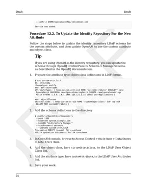Draft Draft 
50 
--xmlfile $HOME/openam/config/xml/amUser.xml 
Service was added. 
Procedure 12.2. To Update the Identity Repository For the New 
Attribute 
Follow the steps below to update the identity repository LDAP schema for 
the custom attribute, and then update OpenAM to use the custom attribute 
and object class. 
Tip 
If you are using OpenDJ as the identity repository, you can update the 
schema through OpenDJ Control Panel > Schema > Manage Schema, 
as described in the OpenDJ documentation. 
1. Prepare the attribute type object class definitions in LDIF format. 
$ cat custom-attr.ldif 
dn: cn=schema 
changetype: modify 
add: attributeTypes 
attributeTypes: ( temp-custom-attr-oid NAME 'customAttribute' EQUALITY case 
IgnoreMatch ORDERING caseIgnoreOrderingMatch SUBSTR caseIgnoreSubstrings 
Match SYNTAX 1.3.6.1.4.1.1466.115.121.1.15 USAGE userApplications ) 
- 
add: objectClasses 
objectClasses: ( temp-custom-oc-oid NAME 'customObjectclass' SUP top AUX 
ILIARY MAY customAttribute ) 
2. Add the schema definitions to the directory. 
$ /path/to/OpenDJ/bin/ldapmodify 
--port 1389 
--hostname openam.example.com 
--bindDN "cn=Directory Manager" 
--bindPassword password 
--filename custom-attr.ldif 
Processing MODIFY request for cn=schema 
MODIFY operation successful for DN cn=schema 
3. In OpenAM console, browse to Access Control > Realm Name > Data Stores 
> Data Store Name. 
4. Add the object class, here customObjectclass, to the LDAP User Object 
Class list. 
5. Add the attribute type, here customAttribute, to the LDAP User Attributes 
list. 
6. Save your work. 
 
