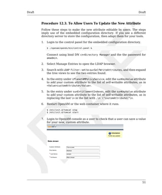 Draft Draft 
Procedure 12.3. To Allow Users To Update the New Attribute 
Follow these steps to make the new attribute editable by users. The steps 
imply use of the embedded configuration directory. If you use a different 
directory server to store the configuration, then adapt them for your tools. 
1. Login to the control panel for the embedded configuration directory. 
$ ./openam/opends/bin/control-panel & 
Connect using bind DN cn=Directory Manager and the the password for 
amadmin. 
2. Select Manage Entries to open the LDAP browser. 
3. Search with LDAP Filter: set to ou=SelfWriteAttributes, and then expand 
51 
the tree views to see the two entries found. 
4. In the entry under iPlanetAMPolicyService, edit the sunKeyValue attribute 
to add your custom attribute to the list of self-writable attributes, as in 
<Value>customAttribute</Value>. 
5. In the entry under sunEntitlementIndexes, edit the sunKeyValue attribute 
to add your custom attribute to the list of self-writable attributes, as in 
replacing the last n in the list with ,n "customAttribute"n. 
6. Restart OpenAM or the web container where it runs. 
$ /etc/init.d/tomcat stop 
$ /etc/init.d/tomcat start 
7. Login to OpenAM console as a user to check that a user can save a value 
for your new, custom attribute. 
 