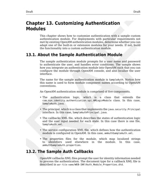 Draft Draft 
53 
Chapter 13. Customizing Authentication 
Modules 
This chapter shows how to customize authentication with a sample custom 
authentication module. For deployments with particular requirements not 
met by existing OpenAM authentication modules, determine whether you can 
adapt one of the built-in or extension modules for your needs. If not, build 
the functionality into a custom authentication module. 
13.1. About the Sample Authentication Module 
The sample authentication module prompts for a user name and password 
to authenticate the user, and handles error conditions. The sample shows 
how you integrate an authentication module into OpenAM such that you can 
configure the module through OpenAM console, and also localize the user 
interface. 
The name for the sample authentication module is SampleAuth. Notice how 
this name is used to form module component names according to OpenAM 
conventions. 
An OpenAM authentication module is comprised of five components. 
• The authentication logic, which is a class that extends the 
com.sun.identity.authentication.spi.AMLoginModule class. In this case, 
SampleAuth.java. 
• The principal, which is a class that implements the java.security.Principal 
interface. In this case, SampleAuthPrincipal.java. 
• The callbacks XML file, which describes the states of authentication logic 
and the user input needed for each state. In this case there is one file, 
SampleAuth.xml. 
• The service configuration XML file, which defines how the authentication 
module is configured in OpenAM. In this case, amAuthSampleAuth.xml. 
• The properties files for the module, which map localized strings 
to identifiers used elsewhere in the module. In this case, 
amAuthSampleAuth.properties. 
13.2. The Sample Auth Callbacks 
OpenAM callbacks XML files prompt the user for identity information needed 
to process the authentication. The document type for a callback XML file is 
described in war-file-name/WEB-INF/Auth_Module_Properties.dtd. 
 