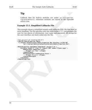Draft The Sample Auth Callbacks Draft 
54 
Tip 
Callback files for built-in modules are under war-file-name/con-fig/ 
auth/default/; extension modules are stored in the OpenAM 
source tree. 
Example 13.1. Simplified Callbacks File 
This example shows a simplified sample auth callbacks XML file that does no 
error handling. The file specifies only one state (order="1"), and prompts the 
user for two pieces of information: user name and password. All strings for 
the user interface are hard coded into the file. 
<?xml version="1.0" encoding="UTF-8"?> 
<!DOCTYPE ModuleProperties PUBLIC 
"=//iPlanet//Authentication Module Properties XML Interface 1.0 DTD//EN" 
"jar://com/sun/identity/authentication/Auth_Module_Properties.dtd"> 
<ModuleProperties moduleName="SampleAuth" version="1.0" > 
<Callbacks length="2" order="1" timeout="600" header="Please Login" > 
<NameCallback isRequired="true"> 
<Prompt> User Name: </Prompt> 
</NameCallback> 
<PasswordCallback echoPassword="false" > 
<Prompt> Password: </Prompt> 
</PasswordCallback> 
</Callbacks> 
</ModuleProperties> 
 