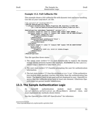 Draft The Sample Au-thentication 
Logic 
Draft 
Example 13.2. Full Callbacks File 
This example shows a full callbacks file with dynamic text and error handling. 
Use this as your SimpleAuth.xml file. 
<?xml version="1.0" encoding="UTF-8"?> 
<!DOCTYPE ModuleProperties PUBLIC 
"=//iPlanet//Authentication Module Properties XML Interface 1.0 DTD//EN" 
55 
"jar://com/sun/identity/authentication/Auth_Module_Properties.dtd"> 
<ModuleProperties moduleName="SampleAuth" version="1.0" > 
<Callbacks length="0" order="1" timeout="600" header="#NOT SHOWN#" /> 
<Callbacks length="2" order="2" timeout="600" header="#TO BE SUBSTITUTED#"> 
<NameCallback isRequired="true"> 
<Prompt>#USERNAME#</Prompt> 
</NameCallback> 
<PasswordCallback echoPassword="false" > 
<Prompt>#PASSWORD#</Prompt> 
</PasswordCallback> 
</Callbacks> 
<Callbacks length="1" order="3" timeout="600" header="#TO BE SUBSTITUTED#" 
error="true" > 
<NameCallback> 
<Prompt>#THE DUMMY WILL NEVER BE SHOWN#</Prompt> 
</NameCallback> 
</Callbacks> 
</ModuleProperties> 
This file specifies three states. 
1. The initial state (order="1") is used dynamically to replace the dummy 
strings shown between hashes (for example, #USERNAME#) by the substitu-teUIStrings() 
method in SampleAuth.java. 
2. The next state (order="2") handles prompting the user for authentication 
information. 
3. The last state (order="3") has the attribute error="true". If the authentica-tion 
module state machine reaches this order then the authentication has 
failed. The NameCallback is not used and not displayed to user. OpenAM re-quires 
that the callbacks array have at least one element. Otherwise Ope-nAM 
does not permit header substitution. 
13.3. The Sample Authentication Logic 
An OpenAM authentication module must extend the 
com.sun.identity.authentication.spi.AMLoginModule abstract class, and 
must implement the methods shown below. 
See the OpenAM Java SDK API Specification1 for reference. 
1 http://openam.forgerock.org/doc/public-api/index.html 
 