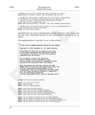 Draft The Sample Au-thentication 
Logic 
Draft 
56 
// OpenAM calls the init() method once when the module is created. 
public void init(Subject subject, Map sharedState, Map options) 
// OpenAM calls the process() method when the user submits authentication 
// information. The process() method determines what happens next: 
// success, failure, or the next state specified by the order 
// attribute in the callbacks XML file. 
public int process(Callback[] callbacks, int state) throws LoginException 
// OpenAM expects the getPrincipal() method to return an implementation of 
// the java.security.Principal interface. 
public Principal getPrincipal() 
OpenAM does not reuse authentication module instances. This means that 
you can store information specific to the authentication process in the in-stance. 
The implementation, SimpleAuth.java, is shown below. 
/** 
* DO NOT ALTER OR REMOVE COPYRIGHT NOTICES OR THIS HEADER. 
* 
* Copyright (c) 2011 ForgeRock AS. All Rights Reserved 
* 
* The contents of this file are subject to the terms 
* of the Common Development and Distribution License 
* (the License). You may not use this file except in 
* compliance with the License. 
* 
* You can obtain a copy of the License at 
* http://forgerock.org/license/CDDLv1.0.html 
* See the License for the specific language governing 
* permission and limitations under the License. 
* 
* When distributing Covered Code, include this CDDL 
* Header Notice in each file and include the License file 
* at http://forgerock.org/license/CDDLv1.0.html 
* If applicable, add the following below the CDDL Header, 
* with the fields enclosed by brackets [] replaced by 
* your own identifying information: 
* "Portions Copyrighted [year] [name of copyright owner]" 
* 
*/ 
package com.forgerock.openam.examples; 
import java.security.Principal; 
import java.util.Map; 
import java.util.ResourceBundle; 
import javax.security.auth.Subject; 
import javax.security.auth.callback.Callback; 
import javax.security.auth.callback.NameCallback; 
import javax.security.auth.callback.PasswordCallback; 
import javax.security.auth.login.LoginException; 
import com.sun.identity.authentication.spi.AMLoginModule; 
import com.sun.identity.authentication.spi.AuthLoginException; 
import com.sun.identity.authentication.spi.InvalidPasswordException; 
import com.sun.identity.authentication.util.ISAuthConstants; 
 