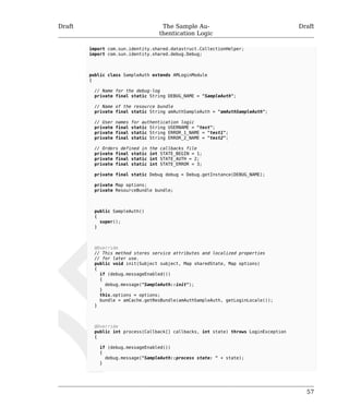 Draft The Sample Au-thentication 
Logic 
Draft 
57 
import com.sun.identity.shared.datastruct.CollectionHelper; 
import com.sun.identity.shared.debug.Debug; 
public class SampleAuth extends AMLoginModule 
{ 
// Name for the debug-log 
private final static String DEBUG_NAME = "SampleAuth"; 
// Name of the resource bundle 
private final static String amAuthSampleAuth = "amAuthSampleAuth"; 
// User names for authentication logic 
private final static String USERNAME = "test"; 
private final static String ERROR_1_NAME = "test1"; 
private final static String ERROR_2_NAME = "test2"; 
// Orders defined in the callbacks file 
private final static int STATE_BEGIN = 1; 
private final static int STATE_AUTH = 2; 
private final static int STATE_ERROR = 3; 
private final static Debug debug = Debug.getInstance(DEBUG_NAME); 
private Map options; 
private ResourceBundle bundle; 
public SampleAuth() 
{ 
super(); 
} 
@Override 
// This method stores service attributes and localized properties 
// for later use. 
public void init(Subject subject, Map sharedState, Map options) 
{ 
if (debug.messageEnabled()) 
{ 
debug.message("SampleAuth::init"); 
} 
this.options = options; 
bundle = amCache.getResBundle(amAuthSampleAuth, getLoginLocale()); 
} 
@Override 
public int process(Callback[] callbacks, int state) throws LoginException 
{ 
if (debug.messageEnabled()) 
{ 
debug.message("SampleAuth::process state: " + state); 
} 
 