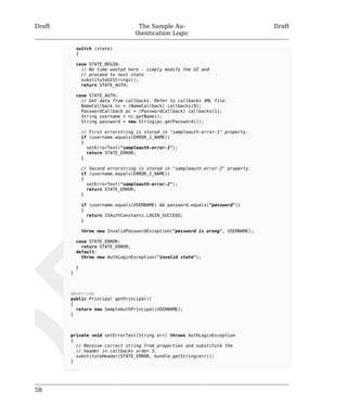 Draft The Sample Au-thentication 
Logic 
Draft 
58 
switch (state) 
{ 
case STATE_BEGIN: 
// No time wasted here - simply modify the UI and 
// proceed to next state 
substituteUIStrings(); 
return STATE_AUTH; 
case STATE_AUTH: 
// Get data from callbacks. Refer to callbacks XML file. 
NameCallback nc = (NameCallback) callbacks[0]; 
PasswordCallback pc = (PasswordCallback) callbacks[1]; 
String username = nc.getName(); 
String password = new String(pc.getPassword()); 
// First errorstring is stored in "sampleauth-error-1" property. 
if (username.equals(ERROR_1_NAME)) 
{ 
setErrorText("sampleauth-error-1"); 
return STATE_ERROR; 
} 
// Second errorstring is stored in "sampleauth-error-2" property. 
if (username.equals(ERROR_2_NAME)) 
{ 
setErrorText("sampleauth-error-2"); 
return STATE_ERROR; 
} 
if (username.equals(USERNAME) && password.equals("password")) 
{ 
return ISAuthConstants.LOGIN_SUCCEED; 
} 
throw new InvalidPasswordException("password is wrong", USERNAME); 
case STATE_ERROR: 
return STATE_ERROR; 
default: 
throw new AuthLoginException("invalid state"); 
} 
} 
@Override 
public Principal getPrincipal() 
{ 
return new SampleAuthPrincipal(USERNAME); 
} 
private void setErrorText(String err) throws AuthLoginException 
{ 
// Receive correct string from properties and substitute the 
// header in callbacks order 3. 
substituteHeader(STATE_ERROR, bundle.getString(err)); 
} 
 