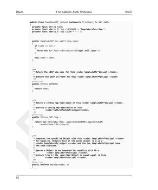 Draft The Sample Auth Principal Draft 
60 
public class SampleAuthPrincipal implements Principal, Serializable 
{ 
private final String name; 
private final static String CLASSNAME = "SampleAuthPrincipal"; 
private final static String COLON = " : "; 
public SampleAuthPrincipal(String name) 
{ 
if (name == null) 
{ 
throw new NullPointerException("illegal null input"); 
} 
this.name = name; 
} 
/** 
* Return the LDAP username for this <code> SampleAuthPrincipal </code>. 
* 
* @return the LDAP username for this <code> SampleAuthPrincipal </code> 
*/ 
@Override 
public String getName() 
{ 
return name; 
} 
/** 
* Return a string representation of this <code> SampleAuthPrincipal </code>. 
* 
* @return a string representation of this 
* <code>TestAuthModulePrincipal</code>. 
*/ 
@Override 
public String toString() 
{ 
return new StringBuilder().append(CLASSNAME).append(COLON) 
.append(name).toString(); 
} 
/** 
* Compares the specified Object with this <code> SampleAuthPrincipal </code> 
* for equality. Returns true if the given object is also a 
* <code> SampleAuthPrincipal </code> and the two SampleAuthPrincipal have 
* the same username. 
* 
* @param o Object to be compared for equality with this 
* <code> SampleAuthPrincipal </code>. 
* @return true if the specified Object is equal equal to this 
* <code> SampleAuthPrincipal </code>. 
*/ 
@Override 
public boolean equals(Object o) 
{ 
 
