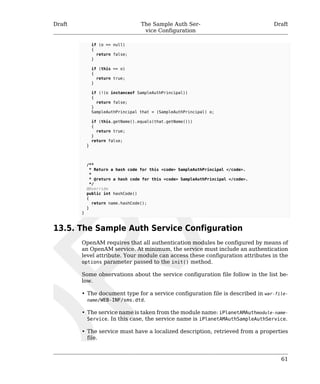 Draft The Sample Auth Ser-vice 
Configuration 
Draft 
61 
if (o == null) 
{ 
return false; 
} 
if (this == o) 
{ 
return true; 
} 
if (!(o instanceof SampleAuthPrincipal)) 
{ 
return false; 
} 
SampleAuthPrincipal that = (SampleAuthPrincipal) o; 
if (this.getName().equals(that.getName())) 
{ 
return true; 
} 
return false; 
} 
/** 
* Return a hash code for this <code> SampleAuthPrincipal </code>. 
* 
* @return a hash code for this <code> SampleAuthPrincipal </code>. 
*/ 
@Override 
public int hashCode() 
{ 
return name.hashCode(); 
} 
} 
13.5. The Sample Auth Service Configuration 
OpenAM requires that all authentication modules be configured by means of 
an OpenAM service. At minimum, the service must include an authentication 
level attribute. Your module can access these configuration attributes in the 
options parameter passed to the init() method. 
Some observations about the service configuration file follow in the list be-low. 
• The document type for a service configuration file is described in war-file-name/ 
WEB-INF/sms.dtd. 
• The service name is taken from the module name: iPlanetAMAuthmodule-name- 
Service. In this case, the service name is iPlanetAMAuthSampleAuthService. 
• The service must have a localized description, retrieved from a properties 
file. 
 