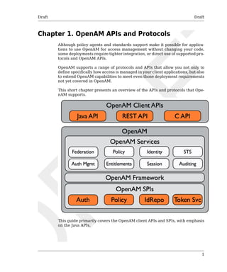 Draft Draft 
1 
Chapter 1. OpenAM APIs and Protocols 
Although policy agents and standards support make it possible for applica-tions 
to use OpenAM for access management without changing your code, 
some deployments require tighter integration, or direct use of supported pro-tocols 
and OpenAM APIs. 
OpenAM supports a range of protocols and APIs that allow you not only to 
define specifically how access is managed in your client applications, but also 
to extend OpenAM capabilities to meet even those deployment requirements 
not yet covered in OpenAM. 
This short chapter presents an overview of the APIs and protocols that Ope-nAM 
supports. 
This guide primarily covers the OpenAM client APIs and SPIs, with emphasis 
on the Java APIs. 
 