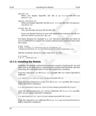 Draft Installing the Module Draft 
64 
amserver.jar 
When you deploy OpenAM, the file is war-file-name/WEB-INF/lib/ 
amserver.jar. 
opensso-sharedlib.jar 
When you deploy OpenAM, the file is war-file-name/WEB-INF/lib/opensso-sharedlib. 
jar. 
servlet-api.jar 
This .jar provides the Java EE Servlet API. 
If you use Apache Tomcat as your web application container, the file is / 
path/to/tomcat/lib/servlet-api.jar. 
Put these libraries for example in a lib/ directory, and then put them on 
your CLASSPATH to compile the custom authentication authentication mod-ule 
classes. 
$ mkdir classes 
$ javac -d classes -cp lib/servlet-api.jar:lib/amserver.jar: 
lib/opensso-sharedlib.jar src/com/forgerock/openam/examples/SampleAuth*.java 
Add the resulting classes to a new sampleauth.jar file. 
$ cd classes/ 
$ jar cf ../sampleauth.jar . 
13.7.2. Installing the Module 
Installing the sample authentication module consists of putting the .jar and 
other files in the right places, registering the module with OpenAM, and then 
restarting the web application or the web application container. 
Copy the sampleauth.jar file to war-file-name/WEB-INF/lib/ where OpenAM is 
deployed. 
$ cp sampleauth.jar /path/to/tomcat/webapps/openam/WEB-INF/lib/ 
Copy the amAuthSampleAuth.properties file to war-file-name/WEB-INF/classes/ 
where OpenAM is deployed. 
$ cp amAuthSampleAuth.properties /path/to/tomcat/webapps/openam/WEB-INF/classes/ 
Copy the amAuthSampleAuth.xml service definition file to war-file-name/WEB-INF/ 
classes/ where OpenAM is deployed. 
$ cp amAuthSampleAuth.xml /path/to/tomcat/webapps/openam/WEB-INF/classes/ 
Copy the SimpleAuth.xml callbacks file to war-file-name/config/auth/default/ 
where OpenAM is deployed. 
 