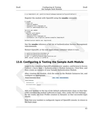 Draft Configuring & Testing 
the Sample Auth Module 
Draft 
$ cp SampleAuth.xml /path/to/tomcat/webapps/openam/config/auth/default/ 
Register the module with OpenAM using the ssoadm command. 
$ ssoadm 
create-svc 
--adminid amadmin 
--password-file /tmp/pwd.txt 
--xmlfile amAuthSampleAuth.xml 
Service was added. 
$ ssoadm 
register-auth-module 
--adminid amadmin 
--password-file /tmp/pwd.txt 
--authmodule com.forgerock.openam.examples.SampleAuth 
Authentication module was registered. 
See the ssoadm reference a full list of Authentication Service Management 
subcommands. 
Restart OpenAM, or the web applications container where it runs. 
$ /path/to/tomcat/bin/shutdown.sh 
$ /path/to/tomcat/bin/startup.sh 
$ tail -1 /path/to/tomcat/logs/catalina.out 
INFO: Server startup in 32746 ms 
65 
13.8. Configuring & Testing the Sample Auth Module 
Login to the console as OpenAM administrator, amadmin, and browse to Access 
Control > Realm Name > Authentication > Module Instances. Click New, and 
then create an instance of your Sample Authentication Module. 
After creating the module, click the name in the Module Instances list, and 
configure as appropriate. 
Add your module to the top of the default authentication chain so that Ope-nAM 
considers the module sufficient to login. Also, under All Core Settings... 
for the realm, set User Profile creation to Dynamic so that successful login 
results 
Now that your module is configured, logout of OpenAM console, to return to 
the login page. 
 
