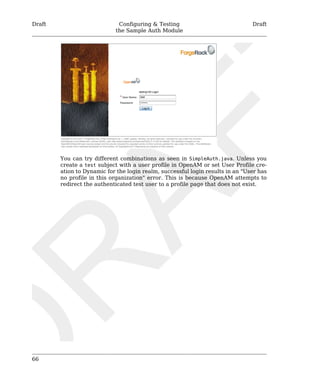Draft Configuring & Testing 
the Sample Auth Module 
Draft 
66 
You can try different combinations as seen in SimpleAuth.java. Unless you 
create a test subject with a user profile in OpenAM or set User Profile cre-ation 
to Dynamic for the login realm, successful login results in an "User has 
no profile in this organization" error. This is because OpenAM attempts to 
redirect the authenticated test user to a profile page that does not exist. 
 