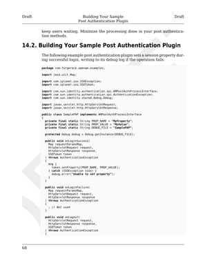 Draft Building Your Sample 
Post Authentication Plugin 
Draft 
68 
keep users waiting. Minimize the processing done in your post authentica-tion 
methods. 
14.2. Building Your Sample Post Authentication Plugin 
The following example post authentication plugin sets a session property dur-ing 
successful login, writing to its debug log if the operation fails. 
package com.forgerock.openam.examples; 
import java.util.Map; 
import com.iplanet.sso.SSOException; 
import com.iplanet.sso.SSOToken; 
import com.sun.identity.authentication.spi.AMPostAuthProcessInterface; 
import com.sun.identity.authentication.spi.AuthenticationException; 
import com.sun.identity.shared.debug.Debug; 
import javax.servlet.http.HttpServletRequest; 
import javax.servlet.http.HttpServletResponse; 
public class SamplePAP implements AMPostAuthProcessInterface 
{ 
private final static String PROP_NAME = "MyProperty"; 
private final static String PROP_VALUE = "MyValue"; 
private final static String DEBUG_FILE = "SamplePAP"; 
protected Debug debug = Debug.getInstance(DEBUG_FILE); 
public void onLoginSuccess( 
Map requestParamsMap, 
HttpServletRequest request, 
HttpServletResponse response, 
SSOToken token 
) throws AuthenticationException 
{ 
try { 
token.setProperty(PROP_NAME, PROP_VALUE); 
} catch (SSOException ssoe) { 
debug.error("Unable to set property"); 
} 
} 
public void onLoginFailure( 
Map requestParamsMap, 
HttpServletRequest request, 
HttpServletResponse response 
) throws AuthenticationException 
{ 
; // Not used 
} 
public void onLogout( 
HttpServletRequest request, 
HttpServletResponse response, 
SSOToken token 
) throws AuthenticationException 
{ 
 