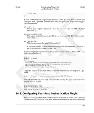 Draft Configuring Your Post 
Authentication Plugin 
Draft 
; // Not used 
} 
} 
A post authentication plugin code relies on three .jar files, two of which are 
deployed with OpenAM, and the third which is provided by your web appli-cation 
69 
container. 
amserver.jar 
When you deploy OpenAM, the file is war-file-name/WEB-INF/lib/ 
amserver.jar. 
opensso-sharedlib.jar 
When you deploy OpenAM, the file is war-file-name/WEB-INF/lib/opensso-sharedlib. 
jar. 
servlet-api.jar 
This .jar provides the Java EE Servlet API. 
If you use Apache Tomcat as your web application container, the file is / 
path/to/tomcat/lib/servlet-api.jar. 
Put the sample plugin in src/com/forgerock/openam/examples/SamplePAP.java, 
and compile the class. 
$ cd src 
$ mkdir ../classes 
$ javac 
-d ../classes 
-classpath /path/to/tomcat/webapps/openam/WEB-INF/lib/amserver.jar: 
/path/to/tomcat/webapps/openam/WEB-INF/lib/opensso-sharedlib.jar: 
/path/to/tomcat/lib/servlet-api.jar 
com/forgerock/openam/examples/SamplePAP.java 
Copy the classes to the WEB-INF/classes directory where you deployed Ope-nAM. 
$ cp -r ../classes/* /path/to/tomcat/webapps/openam/WEB-INF/classes/ 
Restart OpenAM or your web container to ensure the post authentication 
plugin class is loaded. 
$ /etc/init.d/tomcat stop 
$ /etc/init.d/tomcat start 
$ tail -1 /path/to/tomcat/logs/catalina.out 
INFO: Server startup in 32070 ms 
14.3. Configuring Your Post Authentication Plugin 
You can configure the post authentication plugin for a realm, for a service 
(authentication chain), or for a role. Where you configure the plugin depends 
 