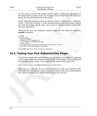 Draft Testing Your Post Au-thentication 
Plugin 
Draft 
70 
on the scope to which the plugin should apply. Configuring the plugin at 
the realm level as shown here, for example, ensures that OpenAM calls your 
plugin for all authentications to the realm. 
In the OpenAM console, browse to Access Control > Realm Name > Authenti-cation 
> All Core Settings... In the Authentication Post Processing Classes 
list, add the sample plugin class, com.forgerock.openam.examples.SamplePAP, 
and then click Save. 
Alternatively, you can configure sample plugin for the realm by using the 
ssoadm command. 
$ ssoadm 
set-svc-attrs 
--adminid amadmin 
--password-file /tmp/pwd.txt 
--servicename iPlanetAMAuthService 
--realm /realm 
--attributevalues iplanet-am-auth-post-login-process-class= 
com.forgerock.openam.examples.SamplePAP 
iPlanetAMAuthService under /realm was modified. 
14.4. Testing Your Post Authentication Plugin 
To test the sample post authentication plugin, login successfully to OpenAM 
in the scope where the plugin is configured. For example, if you configured 
your plugin for the realm, /realm, specify the realm in the login URL. 
http://openam.example.com:8080/openam/UI/Login?realm=realm 
Although as a user you do not notice anywhere in the user interface that 
OpenAM calls your plugin, a policy agent or custom client code could retrieve 
the session property your plugin added to the user session. 
 