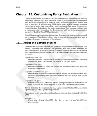 Draft Draft 
71 
Chapter 15. Customizing Policy Evaluation 
OpenAM policies let you restrict access to resources based both on identity 
and group membership, and also on a range of conditions including session 
age, authentication chain or module used, authentication level, realm, ses-sion 
properties, IP address and DNS name, user profile content, resource 
environment, date, day, time of day, and time zone. Yet, some deployments 
require further distinctions for policy evaluation. This chapter explains how 
to customize policy evaluation for deployments with particular requirements 
not met by built-in OpenAM functionality. 
OpenAM comes with sample plugins that demonstrate how to customize pol-icy 
evaluation. This chapter shows how to compile the samples, and how to 
configure OpenAM to use one of the plugins. 
15.1. About the Sample Plugins 
The OpenAM policy framework lets you build plugins to extend subjects, con-ditions, 
and response providers for policies, and also extend referrals for 
policy delegation. When you deploy OpenAM, you find Java code for sample 
policy evaluation plugins under war-file-name/source/com/sun/identity/sam-ples/ 
policy. 
SampleCondition.java 
Extends the Condition interface. Shows an implementation of a condition 
to base the policy decision on the length of the user name. 
SampleReferral.java 
Extends the Referral interface. Shows an implementation of a policy re-ferral 
for delegation. 
SampleResponseProvider.java 
Extends the ResponseProvider interface. Shows an implementation of a 
response provider to send an attribute from the user profile with the re-sponse. 
SampleSubject.java 
Extends the Subject interface. Shows an implementation that defines the 
users to whom the policy applies, in this case all authenticated users. 
Before including the plugins in OpenAM, you compile the four files, and pack-age 
the classes into a .jar for deployment. 
The sample policy evaluation code relies on two .jar files deployed with Ope-nAM. 
amserver.jar 
When you deploy OpenAM, the file is war-file-name/WEB-INF/lib/ 
amserver.jar. 
 