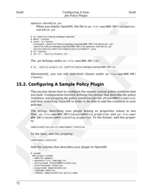 Draft Configuring A Sam-ple 
Policy Plugin 
Draft 
72 
opensso-sharedlib.jar 
When you deploy OpenAM, the file is war-file-name/WEB-INF/lib/opensso-sharedlib. 
jar. 
$ cd /path/to/tomcat/webapps/openam/ 
$ mkdir classes 
$ javac -d classes 
-classpath /path/to/tomcat/webapps/openam/WEB-INF/lib/amserver.jar: 
/path/to/tomcat/webapps/openam/WEB-INF/lib/opensso-sharedlib.jar 
source/com/sun/identity/samples/policy/Sample*.java 
$ cd classes/ 
$ jar cf ../policy-plugins.jar . 
The .jar belongs under war-file-name/WEB-INF/lib/. 
$ cp ../policy-plugins.jar /path/to/tomcat/webapps/openam/WEB-INF/lib 
Alternatively, you can add individual classes under war-file-name/WEB-INF/ 
classes/. 
15.2. Configuring A Sample Policy Plugin 
This section shows how to configure the sample custom policy condition that 
you built. Configuration involves defining the strings that describe the policy 
condition, and plugging the policy condition into the iPlanetAMPolicyService, 
and then restarting OpenAM in order to be able to add the condition to your 
policies. 
The strings describing your plugin belong as properties values in two 
files, war-file-name/WEB-INF/classes/amPolicy.properties and war-file-name/ 
WEB-INF/classes/amPolicyConfig.properties. To the former, add this proper-ty: 
samplecondition-policy-name=Sample Condition 
To the later, add this property: 
x100=Sample Condition 
Add the schema that describes your plugin to OpenAM. 
$ ssoadm 
add-plugin-schema 
--adminid amadmin 
--password-file /tmp/pwd.txt 
--servicename iPlanetAMPolicyService 
--interfacename Condition 
--pluginname SampleCondition 
--i18nname amPolicy 
--i18nkey samplecondition-policy-name 
 