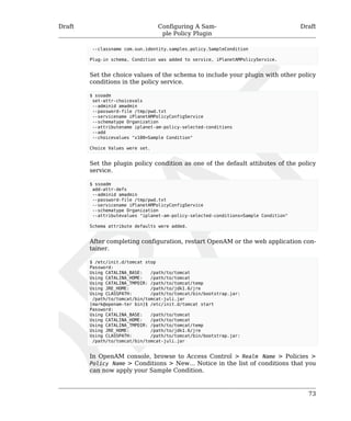 Draft Configuring A Sam-ple 
Policy Plugin 
Draft 
--classname com.sun.identity.samples.policy.SampleCondition 
Plug-in schema, Condition was added to service, iPlanetAMPolicyService. 
Set the choice values of the schema to include your plugin with other policy 
conditions in the policy service. 
$ ssoadm 
set-attr-choicevals 
--adminid amadmin 
--password-file /tmp/pwd.txt 
--servicename iPlanetAMPolicyConfigService 
--schematype Organization 
--attributename iplanet-am-policy-selected-conditions 
--add 
--choicevalues "x100=Sample Condition" 
Choice Values were set. 
Set the plugin policy condition as one of the default attibutes of the policy 
service. 
$ ssoadm 
add-attr-defs 
--adminid amadmin 
--password-file /tmp/pwd.txt 
--servicename iPlanetAMPolicyConfigService 
--schematype Organization 
--attributevalues "iplanet-am-policy-selected-conditions=Sample Condition" 
Schema attribute defaults were added. 
After completing configuration, restart OpenAM or the web application con-tainer. 
$ /etc/init.d/tomcat stop 
Password: 
Using CATALINA_BASE: /path/to/tomcat 
Using CATALINA_HOME: /path/to/tomcat 
Using CATALINA_TMPDIR: /path/to/tomcat/temp 
Using JRE_HOME: /path/to/jdk1.6/jre 
Using CLASSPATH: /path/to/tomcat/bin/bootstrap.jar: 
/path/to/tomcat/bin/tomcat-juli.jar 
[mark@openam-ter bin]$ /etc/init.d/tomcat start 
Password: 
Using CATALINA_BASE: /path/to/tomcat 
Using CATALINA_HOME: /path/to/tomcat 
Using CATALINA_TMPDIR: /path/to/tomcat/temp 
Using JRE_HOME: /path/to/jdk1.6/jre 
Using CLASSPATH: /path/to/tomcat/bin/bootstrap.jar: 
/path/to/tomcat/bin/tomcat-juli.jar 
In OpenAM console, browse to Access Control > Realm Name > Policies > 
Policy Name > Conditions > New... Notice in the list of conditions that you 
can now apply your Sample Condition. 
73 
 