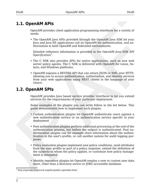 Draft OpenAM APIs Draft 
1.1. OpenAM APIs 
2 
OpenAM provides client application programming interfaces for a variety of 
needs. 
• The OpenAM Java APIs provided through the OpenAM Java SDK let your 
Java and Java EE applications call on OpenAM for authentication, and au-thorization 
in both OpenAM and federated environments. 
Detailed reference information is provided in the OpenAM Java SDK API 
Specification1. 
• The C SDK also provides APIs for native applications, such as new web 
server policy agents. The C SDK is delivered with OpenAM for Linux, So-laris, 
and Windows platforms. 
• OpenAM exposes a RESTful API that can return JSON or XML over HTTP, 
allowing you to access authentication, authorization, and identity services 
from your web applications using REST clients in the language of your 
choice. 
1.2. OpenAM SPIs 
OpenAM provides Java based service provider interfaces to let you extend 
services for the requirements of your particular deployment. 
Some examples of the plugins you can write follow in the list below. This 
guide demonstrates how to implement such plugins. 
• Custom authentication plugins let OpenAM authenticate users against a 
new authentication service or an authentication service specific to your 
deployment 
• Post authentication plugins perform additional processing at the end of the 
authentication process, but before the subject is authenticated. Post au-thentication 
plugins can for example store information about the authen-tication 
in the user's profile, or call another system for audit logging pur-poses. 
• Policy evaluation plugins implement new policy conditions, send attributes 
from the user profile as part of a policy response, extend the definition of 
the subjects to whom the policy applies, or customize how policy manage-ment 
is delegated. 
• Identity repository plugins let OpenAM employ a new or custom user data 
store, other than a directory server or JDBC-accessible database. 
1 http://openam.forgerock.org/doc/public-api/index.html 
 