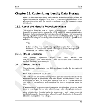 Draft Draft 
75 
Chapter 16. Customizing Identity Data Storage 
OpenAM maps user and group identities into a realm using data stores. An 
OpenAM data store relies on a Java identity repository (IdRepo) plugin to im-plement 
interaction with the identity repository where the users and groups 
are stored. 
16.1. About the Identity Repository Plugin 
This chapter describes how to create a custom identity repository plugin. 
OpenAM includes built-in support for LDAP and JDBC identity repositories. 
For most deployments, you therefore do not need to create your own custom 
identity repository plugin. Only create custom identity repository plugins for 
deployments with particular requirements not met by built-in OpenAM func-tionality. 
Tip 
Before creating your own identity repository plugin, start by reading 
the OpenAM source code for the FilesRepo or DatabaseRepo plugins 
under com.sun.identity.idm.plugins. 
16.1.1. IdRepo Inheritance 
Your identity repository plugin class must extend the 
com.sun.identity.idm.IdRepo abstract class, and must include a constructor 
method that takes no arguments. 
16.1.2. IdRepo Lifecycle 
When OpenAM instantiates your IdRepo plugin, it calls the initialize() 
method. 
public void initialize(Map configParams) 
The configParams are service configuration parameters for the realm where 
the IdRepo plugin is configured. The configParams normally serve to set up 
communication with the underlying identity data store. OpenAM calls the 
initialize() method once, and considers the identity repository ready for 
use. 
If you encounter errors or exceptions during initialization, catch and store 
them in your plugin for use later when OpenAM calls other plugin methods. 
After initialization, OpenAM calls the addListener() and removeListener() 
methods to register listeners that inform OpenAM client code of changes to 
identities managed by your IdRepo. 
 