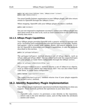 Draft IdRepo Plugin Capabilities Draft 
76 
public int addListener(SSOToken token, IdRepoListener listener) 
public void removeListener() 
You must handle listener registration in your IdRepo plugin, and also return 
events to OpenAM through the IdRepoListener. 
When stopping, OpenAM calls your IdRepo plugin shutdown() method. 
public void shutdown() 
You are not required to implement shutdown() unless your IdRepo plugin has 
shut down work of its own to do, such as close connections to the underlying 
identity data store. 
16.1.3. IdRepo Plugin Capabilities 
Your IdRepo plugin provides OpenAM with a generic means to manage sub-jects— 
including users and groups but also special types such as roles, realms, 
and agents— and to create, read, update, delete, and search subjects. In or-der 
for OpenAM to determine your plugin's capabilities, it calls the methods 
described in this section. 
public Set getSupportedTypes() 
The getSupportedTypes() method returns a set of IdType objects, such as 
IdType.USER and IdType.GROUP. You can either hard-code the supported types 
into your plugin, or make them configurable through the IdRepo service. 
public Set getSupportedOperations(IdType type) 
The getSupportedOperations() method returns a set of IdOperation objects, 
such as IdOperation.CREATE and IdOperation.EDIT. You can also either hard-code 
these, or make them configurable. 
public boolean supportsAuthentication() 
The supportsAuthentication() method returns true if your plugin supports 
the authenticate() method. 
16.2. Identity Repository Plugin Implementation 
Your IdRepo plugin implements operational methods depending on what you 
support. These methods perform the operations in your data store. 
Create 
OpenAM calls create() to provision a new identity in the repository, 
where name is the new identity's name, and attrMap holds the attributes 
names and values. 
 