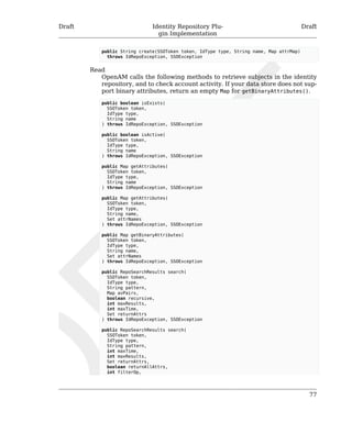 Draft Identity Repository Plu-gin 
Implementation 
Draft 
77 
public String create(SSOToken token, IdType type, String name, Map attrMap) 
throws IdRepoException, SSOException 
Read 
OpenAM calls the following methods to retrieve subjects in the identity 
repository, and to check account activity. If your data store does not sup-port 
binary attributes, return an empty Map for getBinaryAttributes(). 
public boolean isExists( 
SSOToken token, 
IdType type, 
String name 
) throws IdRepoException, SSOException 
public boolean isActive( 
SSOToken token, 
IdType type, 
String name 
) throws IdRepoException, SSOException 
public Map getAttributes( 
SSOToken token, 
IdType type, 
String name 
) throws IdRepoException, SSOException 
public Map getAttributes( 
SSOToken token, 
IdType type, 
String name, 
Set attrNames 
) throws IdRepoException, SSOException 
public Map getBinaryAttributes( 
SSOToken token, 
IdType type, 
String name, 
Set attrNames 
) throws IdRepoException, SSOException 
public RepoSearchResults search( 
SSOToken token, 
IdType type, 
String pattern, 
Map avPairs, 
boolean recursive, 
int maxResults, 
int maxTime, 
Set returnAttrs 
) throws IdRepoException, SSOException 
public RepoSearchResults search( 
SSOToken token, 
IdType type, 
String pattern, 
int maxTime, 
int maxResults, 
Set returnAttrs, 
boolean returnAllAttrs, 
int filterOp, 
 