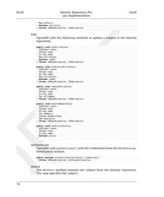 Draft Identity Repository Plu-gin 
Implementation 
Draft 
78 
Map avPairs, 
boolean recursive 
) throws IdRepoException, SSOException 
Edit 
OpenAM calls the following methods to update a subject in the identity 
repository. 
public void setAttributes( 
SSOToken token, 
IdType type, 
String name, 
Map attributes, 
boolean isAdd 
) throws IdRepoException, SSOException 
public void setBinaryAttributes( 
SSOToken token, 
IdType type, 
String name, 
Map attributes, 
boolean isAdd 
) throws IdRepoException, SSOException 
public void removeAttributes( 
SSOToken token, 
IdType type, 
String name, 
Set attrNames 
) throws IdRepoException, SSOException 
public void modifyMemberShip( 
SSOToken token, 
IdType type, 
String name, 
Set members, 
IdType membersType, 
int operation 
) throws IdRepoException, SSOException 
public void setActiveStatus( 
SSOToken token, 
IdType type, 
String name, 
boolean active 
) 
Authenticate 
OpenAM calls authenticate() with the credentials from the DataStore au-thentication 
module. 
public boolean authenticate(Callback[] credentials) 
throws IdRepoException, AuthLoginException 
Delete 
The delete() method removes the subject from the identity repository. 
The name specifies the subject. 
 
