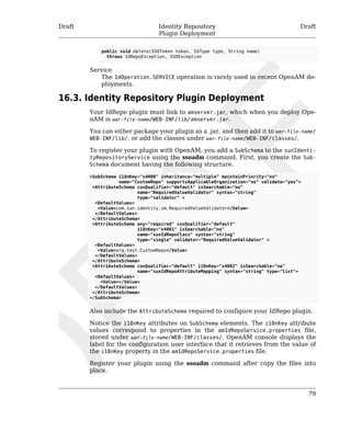 Draft Identity Repository 
Plugin Deployment 
Draft 
79 
public void delete(SSOToken token, IdType type, String name) 
throws IdRepoException, SSOException 
Service 
The IdOperation.SERVICE operation is rarely used in recent OpenAM de-ployments. 
16.3. Identity Repository Plugin Deployment 
Your IdRepo plugin must link to amserver.jar, which when you deploy Ope-nAM 
is war-file-name/WEB-INF/lib/amserver.jar. 
You can either package your plugin as a .jar, and then add it to war-file-name/ 
WEB-INF/lib/, or add the classes under war-file-name/WEB-INF/classes/. 
To register your plugin with OpenAM, you add a SubSchema to the sunIdenti-tyRepositoryService 
using the ssoadm command. First, you create the Sub- 
Schema document having the following structure. 
<SubSchema i18nKey="x4000" inheritance="multiple" maintainPriority="no" 
name="CustomRepo" supportsApplicableOrganization="no" validate="yes"> 
<AttributeSchema cosQualifier="default" isSearchable="no" 
name="RequiredValueValidator" syntax="string" 
type="validator" > 
<DefaultValues> 
<Value>com.sun.identity.sm.RequiredValueValidator</Value> 
</DefaultValues> 
</AttributeSchema> 
<AttributeSchema any="required" cosQualifier="default" 
i18nKey="x4001" isSearchable="no" 
name="sunIdRepoClass" syntax="string" 
type="single" validator="RequiredValueValidator" > 
<DefaultValues> 
<Value>org.test.CustomRepo</Value> 
</DefaultValues> 
</AttributeSchema> 
<AttributeSchema cosQualifier="default" i18nKey="x4002" isSearchable="no" 
name="sunIdRepoAttributeMapping" syntax="string" type="list"> 
<DefaultValues> 
<Value></Value> 
</DefaultValues> 
</AttributeSchema> 
</SubSchema> 
Also include the AttributeSchema required to configure your IdRepo plugin. 
Notice the i18nKey attributes on SubSchema elements. The i18nKey attribute 
values correspond to properties in the amIdRepoService.properties file, 
stored under war-file-name/WEB-INF/classes/. OpenAM console displays the 
label for the configuration user interface that it retrieves from the value of 
the i18nKey property in the amIdRepoService.properties file. 
Register your plugin using the ssoadm command after copy the files into 
place. 
 