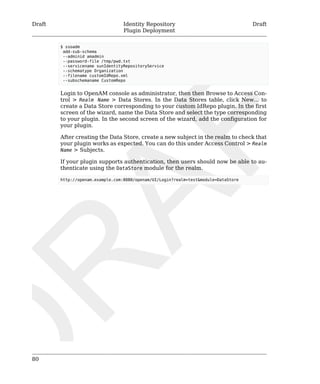 Draft Identity Repository 
Plugin Deployment 
Draft 
80 
$ ssoadm 
add-sub-schema 
--adminid amadmin 
--password-file /tmp/pwd.txt 
--servicename sunIdentityRepositoryService 
--schematype Organization 
--filename customIdRepo.xml 
--subschemaname CustomRepo 
Login to OpenAM console as administrator, then then Browse to Access Con-trol 
> Realm Name > Data Stores. In the Data Stores table, click New... to 
create a Data Store corresponding to your custom IdRepo plugin. In the first 
screen of the wizard, name the Data Store and select the type corresponding 
to your plugin. In the second screen of the wizard, add the configuration for 
your plugin. 
After creating the Data Store, create a new subject in the realm to check that 
your plugin works as expected. You can do this under Access Control > Realm 
Name > Subjects. 
If your plugin supports authentication, then users should now be able to au-thenticate 
using the DataStore module for the realm. 
http://openam.example.com:8080/openam/UI/Login?realm=test&module=DataStore 
 