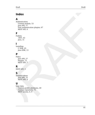 Draft Draft 
81 
Index 
A 
Authentication 
Custom module, 53 
Java API, 17 
Post authentication plugins, 67 
REST API, 6 
F 
Fedlets 
.NET, 43 
Java, 31 
I 
Installing 
C SDK, 45 
Java SDK, 13 
P 
Policy 
Java API, 27 
Plugins, 71 
REST API, 7 
R 
REST API, 5 
S 
Session tokens 
Java API, 23 
REST API, 6 
U 
User data 
Custom profile attributes, 49 
Custom repository, 75 
REST access, 6, 9 
 