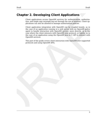 Draft Draft 
3 
Chapter 2. Developing Client Applications 
Client applications access OpenAM services for authentication, authoriza-tion, 
and single sign on/single log out through the use of sessions. Client ap-plications 
can also be allowed to manage authorization policies. 
Client application integration with OpenAM can be coupled loosely, as in 
the case of an application running in a web server with an OpenAM policy 
agent to handle interaction with OpenAM service, more directly, as in the 
case where the client interacts with OpenAM over protocol, or tightly, as in 
the case of an application using the OpenAM Java or C API to interact with 
OpenAM services. 
This part of the guide covers client interaction with OpenAM over supported 
protocols and using OpenAM APIs. 
 